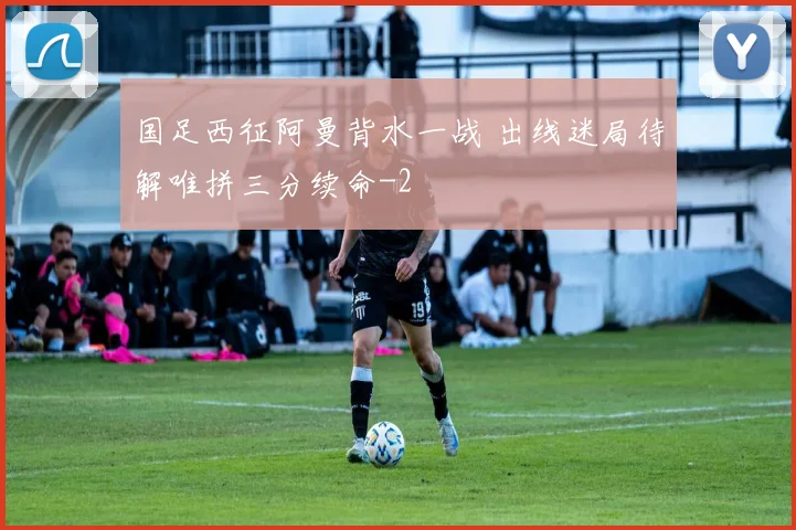 国足西征阿曼背水一战 出线迷局待解唯拼三分续命