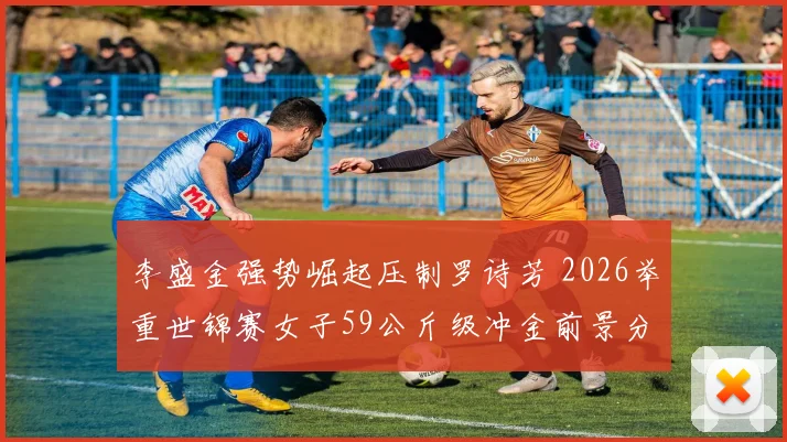李盛金强势崛起压制罗诗芳 2026举重世锦赛女子59公斤级冲金前景分析