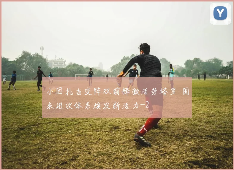 小因扎吉变阵双前锋激活劳塔罗 国米进攻体系焕发新活力