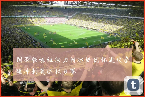 国羽教练组助力何冰娇优化进攻套路冲刺奥运积分赛