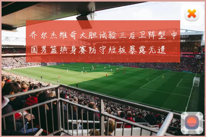 乔尔杰维奇大胆试验三后卫阵型 中国男篮热身赛防守短板暴露无遗