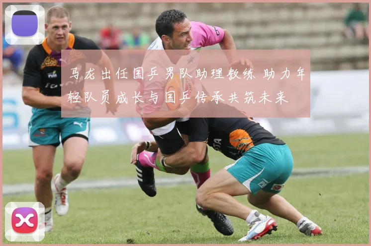 马龙出任国乒男队助理教练 助力年轻队员成长与国乒传承共筑未来