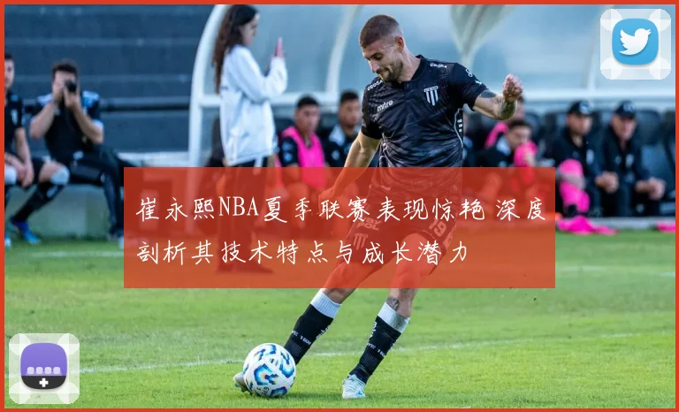 崔永熙NBA夏季联赛表现惊艳 深度剖析其技术特点与成长潜力