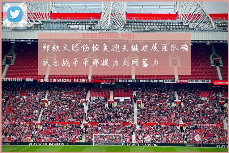 郑钦文膝伤恢复迎关键进展团队确认出战辛辛那提为美网蓄力