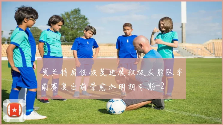 莫兰特肩伤恢复进展积极灰熊队季前赛复出前景愈加明朗可期