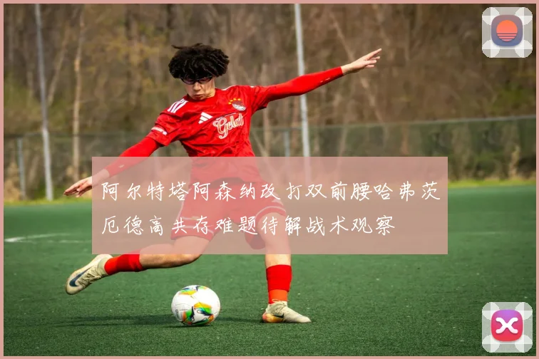 阿尔特塔阿森纳改打双前腰哈弗茨厄德高共存难题待解战术观察