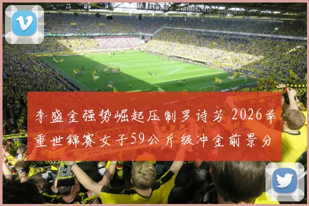 李盛金强势崛起压制罗诗芳 2026举重世锦赛女子59公斤级冲金前景分析