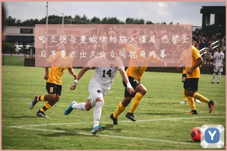 哈兰德与曼城续约陷入僵局 巴黎圣日耳曼开出天价合同挖角内幕