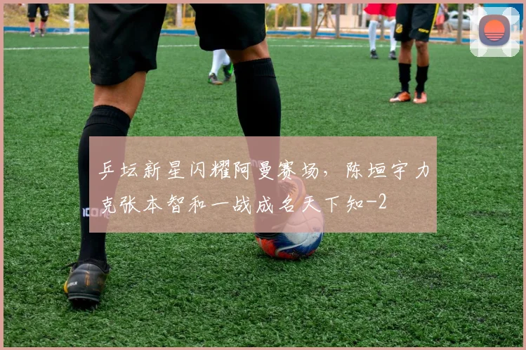 乒坛新星闪耀阿曼赛场，陈垣宇力克张本智和一战成名天下知