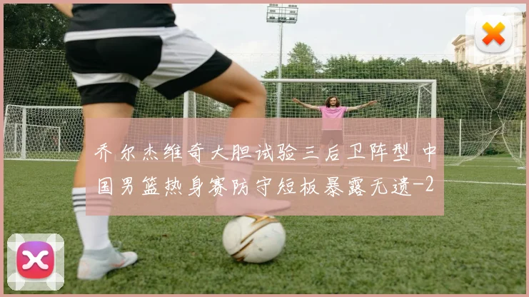 乔尔杰维奇大胆试验三后卫阵型 中国男篮热身赛防守短板暴露无遗
