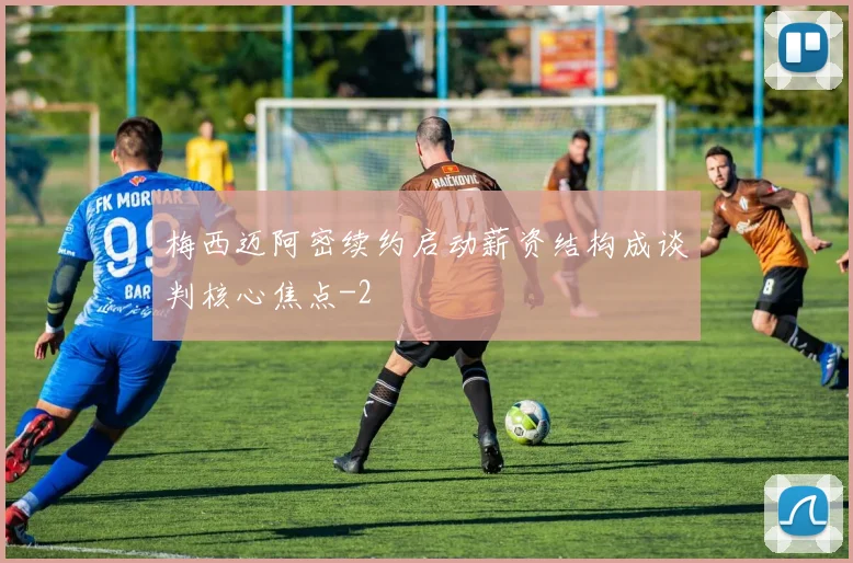 梅西迈阿密续约启动薪资结构成谈判核心焦点