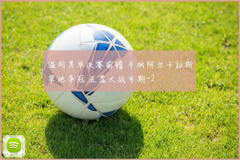 温网男单决赛前瞻 辛纳阿尔卡拉斯草地争冠 五盘大战可期