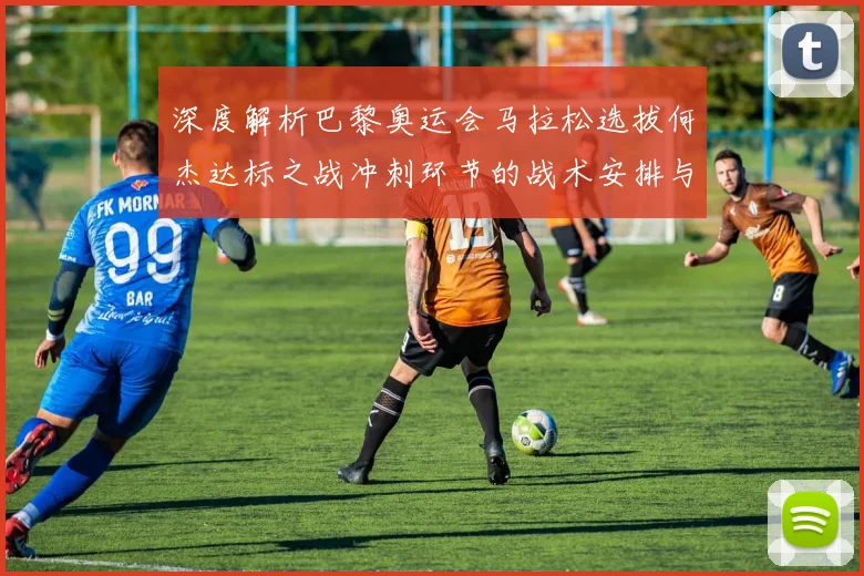 深度解析巴黎奥运会马拉松选拔何杰达标之战冲刺环节的战术安排与团队博弈