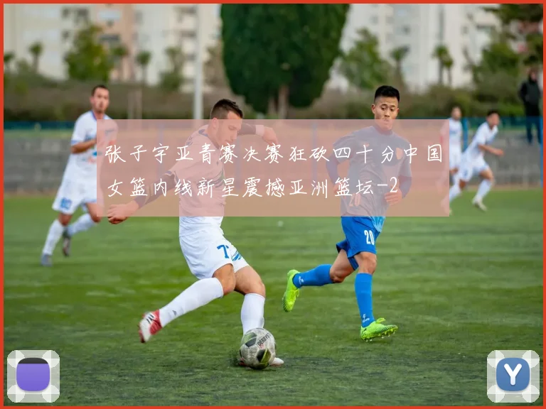 张子宇亚青赛决赛狂砍四十分中国女篮内线新星震撼亚洲篮坛