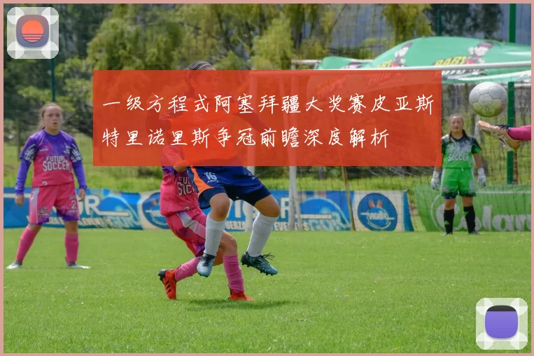 一级方程式阿塞拜疆大奖赛皮亚斯特里诺里斯争冠前瞻深度解析