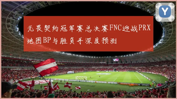 无畏契约冠军赛总决赛FNC迎战PRX地图BP与胜负手深度预测