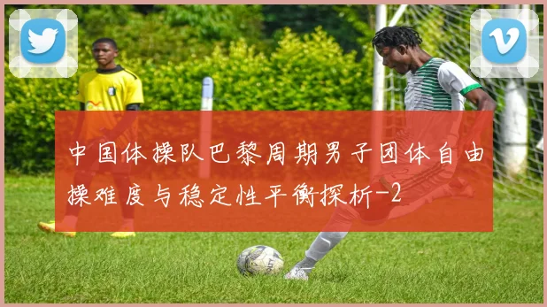 中国体操队巴黎周期男子团体自由操难度与稳定性平衡探析