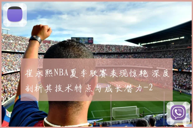 崔永熙NBA夏季联赛表现惊艳 深度剖析其技术特点与成长潜力