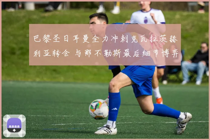巴黎圣日耳曼全力冲刺克瓦拉茨赫利亚转会 与那不勒斯最后细节博弈白热化