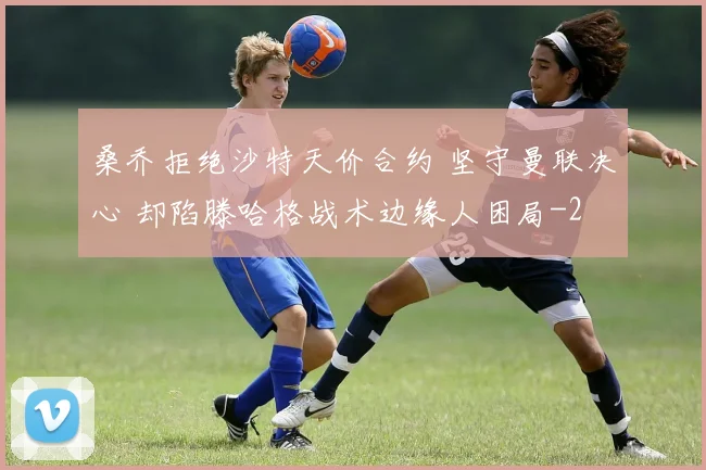桑乔拒绝沙特天价合约 坚守曼联决心 却陷滕哈格战术边缘人困局