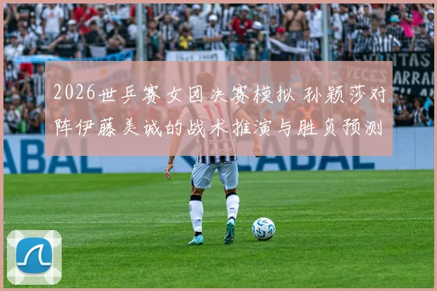 2026世乒赛女团决赛模拟 孙颖莎对阵伊藤美诚的战术推演与胜负预测