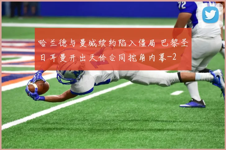 哈兰德与曼城续约陷入僵局 巴黎圣日耳曼开出天价合同挖角内幕