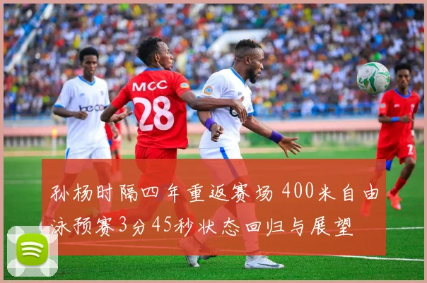 孙杨时隔四年重返赛场 400米自由泳预赛3分45秒状态回归与展望