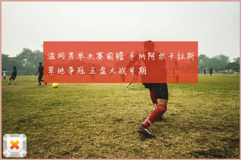 温网男单决赛前瞻 辛纳阿尔卡拉斯草地争冠 五盘大战可期