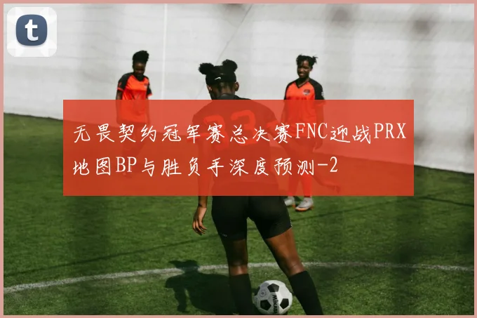无畏契约冠军赛总决赛FNC迎战PRX地图BP与胜负手深度预测