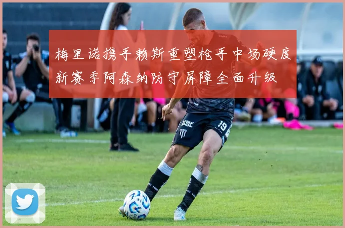 梅里诺携手赖斯重塑枪手中场硬度新赛季阿森纳防守屏障全面升级
