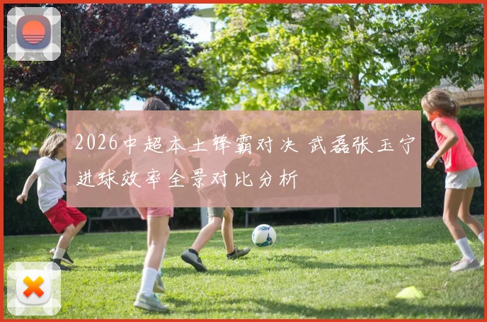 2026中超本土锋霸对决 武磊张玉宁进球效率全景对比分析