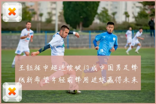 王钰栋中超连续破门成中国男足锋线新希望年轻前锋用进球赢得未来期待