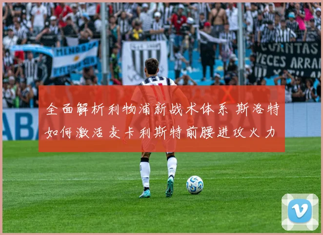 全面解析利物浦新战术体系 斯洛特如何激活麦卡利斯特前腰进攻火力