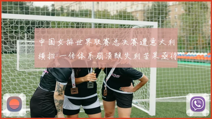中国女排世界联赛总决赛遭意大利横扫 一传体系崩溃酿失利苦果亟待反思