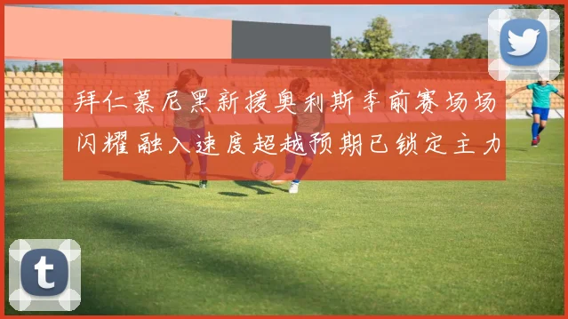 拜仁慕尼黑新援奥利斯季前赛场场闪耀 融入速度超越预期已锁定主力位置