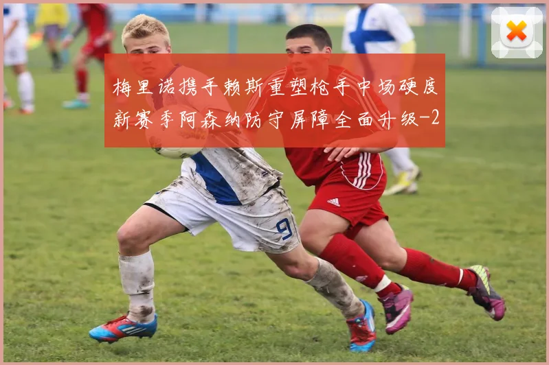 梅里诺携手赖斯重塑枪手中场硬度新赛季阿森纳防守屏障全面升级