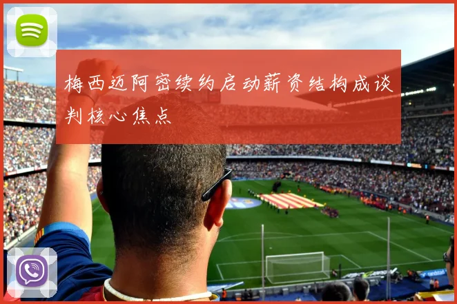 梅西迈阿密续约启动薪资结构成谈判核心焦点