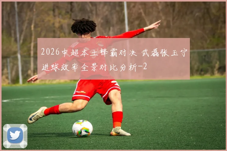 2026中超本土锋霸对决 武磊张玉宁进球效率全景对比分析