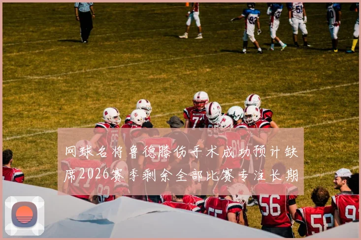 网球名将鲁德膝伤手术成功预计缺席2026赛季剩余全部比赛专注长期康复