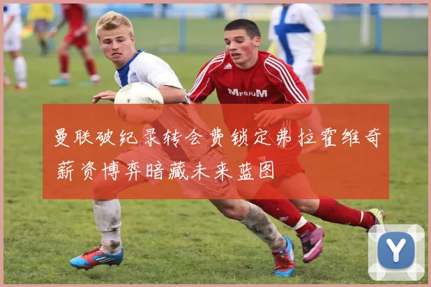 曼联破纪录转会费锁定弗拉霍维奇 薪资博弈暗藏未来蓝图