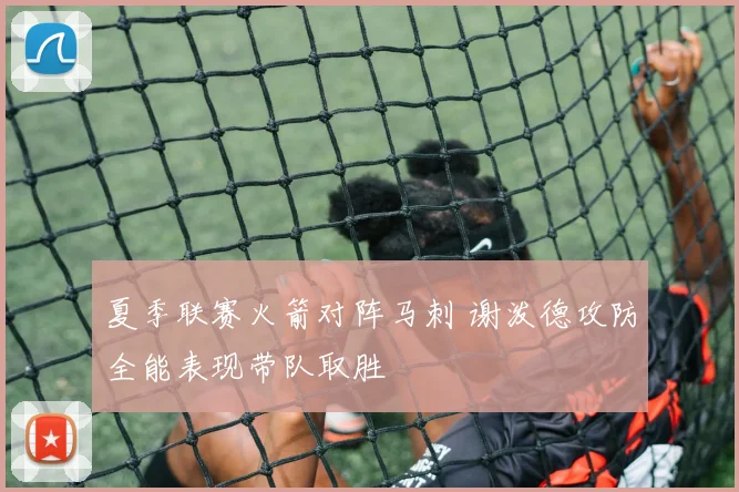 夏季联赛火箭对阵马刺 谢泼德攻防全能表现带队取胜
