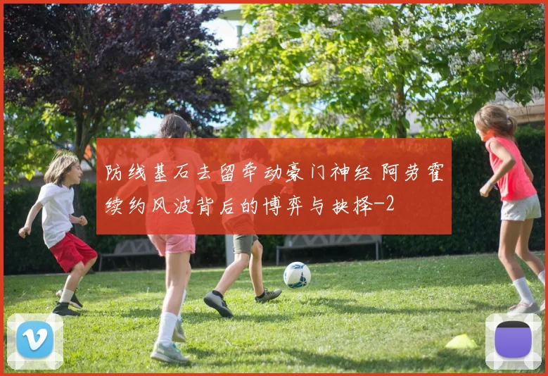 防线基石去留牵动豪门神经 阿劳霍续约风波背后的博弈与抉择