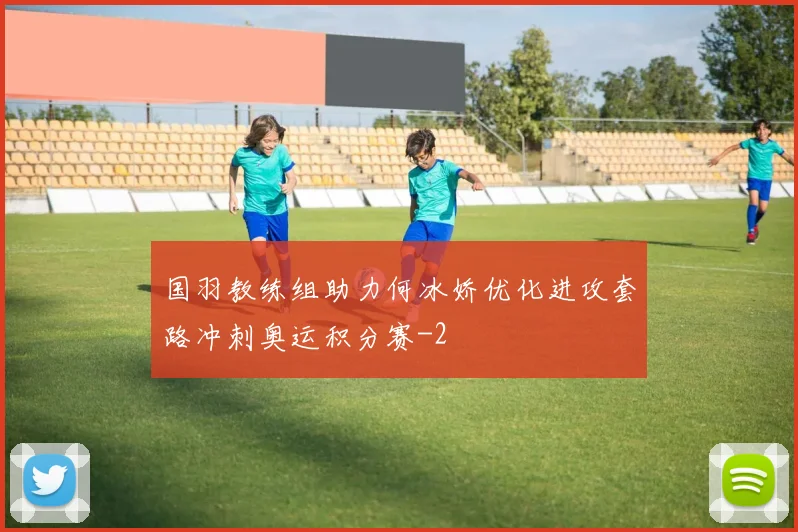 国羽教练组助力何冰娇优化进攻套路冲刺奥运积分赛