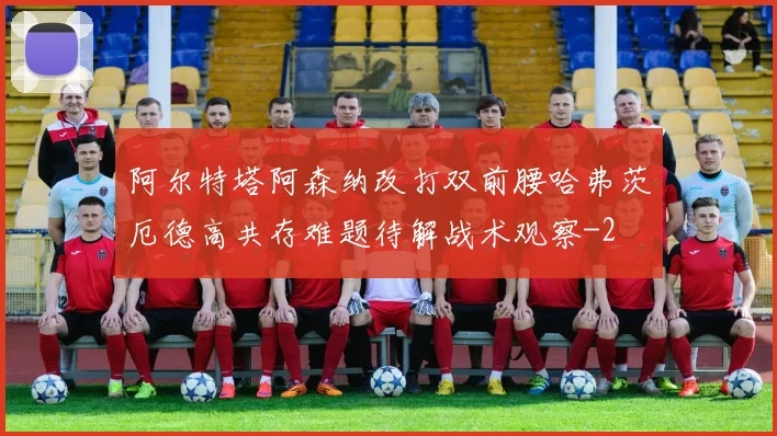 阿尔特塔阿森纳改打双前腰哈弗茨厄德高共存难题待解战术观察